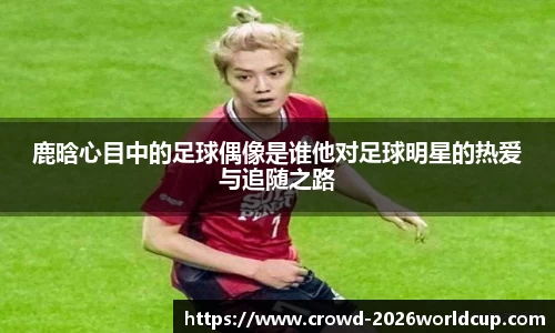 鹿晗心目中的足球偶像是谁他对足球明星的热爱与追随之路